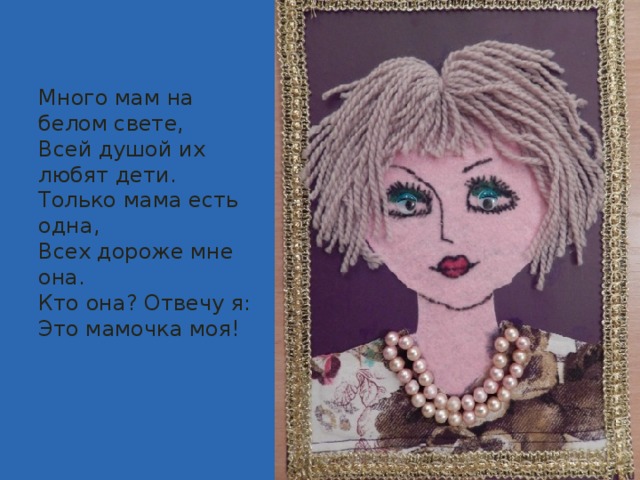 Много мам на белом свете,  Всей душой их любят дети.  Только мама есть одна,  Всех дороже мне она.  Кто она? Отвечу я:  Это мамочка моя!   