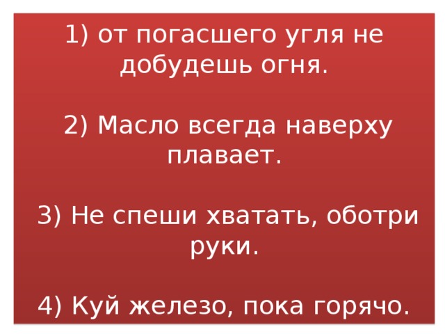 1) от погасшего угля не добудешь огня.   2) Масло всегда наверху плавает.   3) Не спеши хватать, оботри руки.   4) Куй железо, пока горячо. 