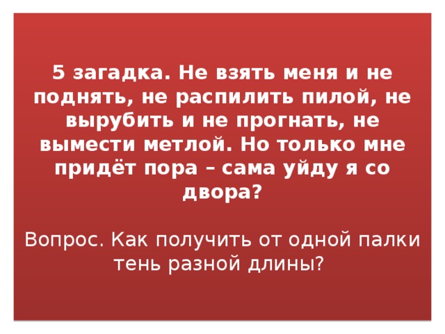 5 загадка. Не взять меня и не поднять, не распилить пилой, не вырубить и не прогнать, не вымести метлой. Но только мне придёт пора – сама уйду я со двора?    Вопрос. Как получить от одной палки тень разной длины? 