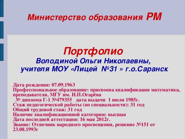 Министерство образования РМ    Портфолио   Володиной Ольги Николаевны,  учителя МОУ «Лицей №31 » г.о.Саранск    Дата рождения: 07.09.1963 Профессиональное образование: присвоена квалификация математика, преподавателя, МГУ им. Н.П.Огарёва № диплома Г-1 №479355 дата выдачи 1 июля 1985г. Стаж педагогической работы (по специальности): 31 год Общий трудовой стаж: 31 год Наличие квалификационной категории: высшая Дата последней аттестации: 16 мая 2012г. Звание: Отличник народного просвещения, решение №151 от 23.08.1993г