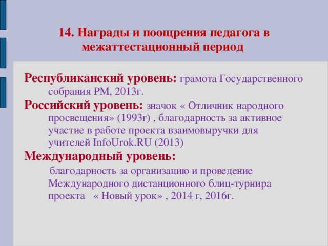 14. Награды и поощрения педагога в межаттестационный период Республиканский уровень: грамота Государственного собрания РМ, 2013г. Российский уровень: значок « Отличник народного просвещения» (1993г) , благодарность за активное участие в работе проекта взаимовыручки для учителей InfoUrok.RU (2013) Международный уровень:  благодарность за организацию и проведение Международного дистанционного блиц-турнира проекта « Новый урок» , 2014 г, 2016г.