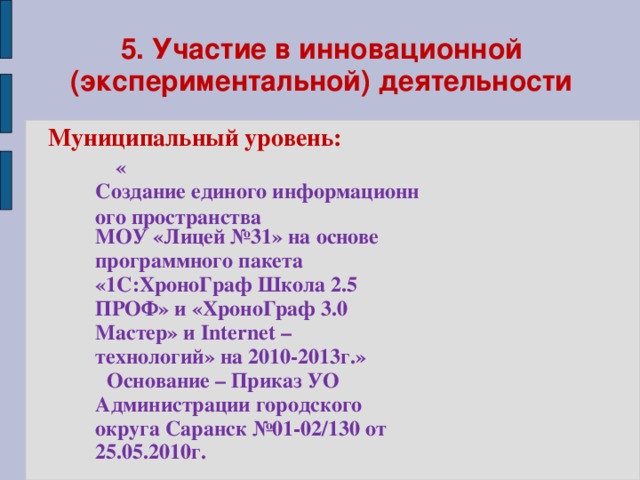 5. Участие в инновационной (экспериментальной) деятельности Муниципальный уровень:  « Создание единого информационного пространства МОУ «Лицей №31» на основе программного пакета «1С:ХроноГраф Школа 2.5 ПРОФ» и «ХроноГраф 3.0 Мастер» и Internet – технологий» на 2010-2013г.»  Основание – Приказ УО Администрации городского округа Саранск №01-02/130 от 25.05.2010г.