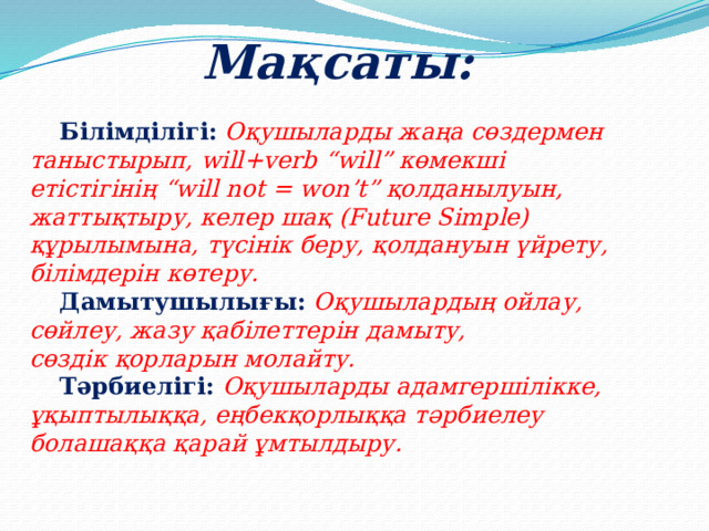 Мақсаты:   Білімділігі:  Оқушыларды жаңа сөздермен таныстырып, will+verb “will” көмекші  етістігінің “will not = won’t” қолданылуын, жаттықтыру, келер шақ (Future Simple)  құрылымына, түсінік беру, қолдануын үйрету, білімдерін көтеру.   Дамытушылығы:  Оқушылардың ойлау, сөйлеу, жазу қабілеттерін дамыту,  сөздік қорларын молайту.   Тәрбиелігі:  Оқушыларды адамгершілікке, ұқыптылыққа, еңбекқорлыққа тәрбиелеу  болашаққа қарай ұмтылдыру. 