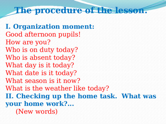 The procedure of the lesson.  I. Organization moment:   Good afternoon pupils!  How are you?  Who is on duty today?  Who is absent today?  What day is it today?  What date is it today?  What season is it now?  What is the weather like today?  II. Checking up the home task.  What was your home work?...  (New words) 