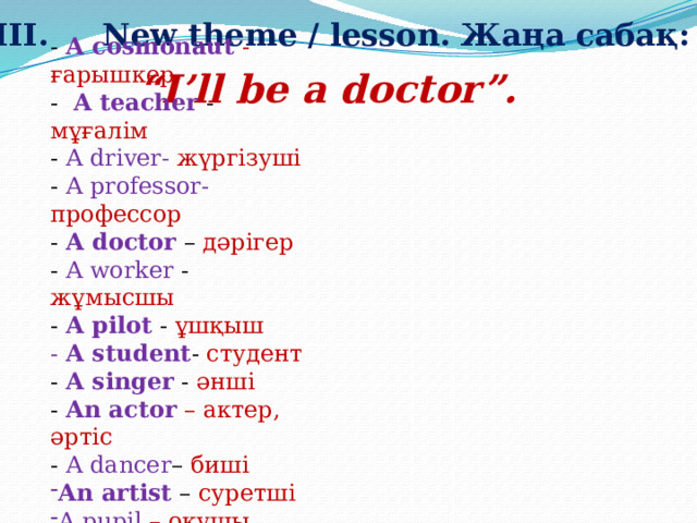 III.     New theme / lesson. Жаңа сабақ: - A cosmonaut  - ғарышкер - A teacher - мұғалім - A driver- жүргізуші - A professor- профессор  - A doctor  – дәрігер - A worker - жұмысшы - A pilot  - ұшқыш - A student - студент - A singer  - әнші - An actor  – актер, әртіс - A dancer – биші An artist  – суретші A pupil – оқушы - A designer - дизайнер   “ I’ll be a doctor”. 