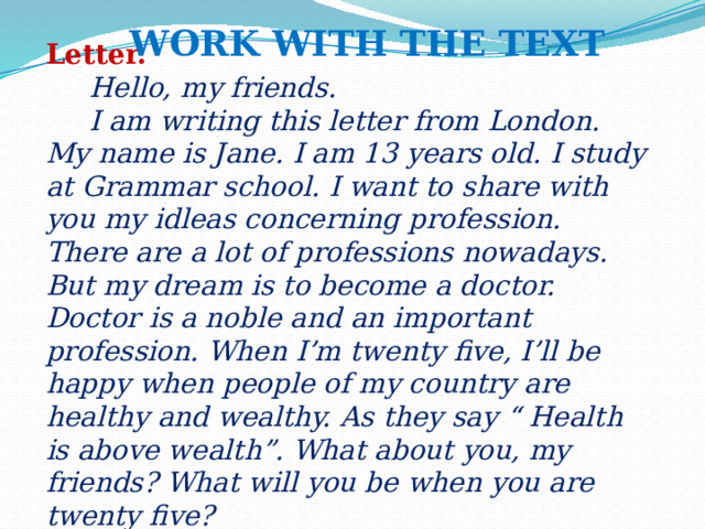 Work with the text Letter.    Hello, my friends.  I am writing this letter from London. My name is Jane. I am 13 years old. I study at Grammar school. I want to share with you my idleas concerning profession.  There are a lot of professions nowadays. But my dream is to become a doctor. Doctor is a noble and an important profession. When I’m twenty five, I’ll be happy when people of my country are healthy and wealthy. As they say “ Health is above wealth”. What about you, my friends? What will you be when you are twenty five?  Love, Jane.    