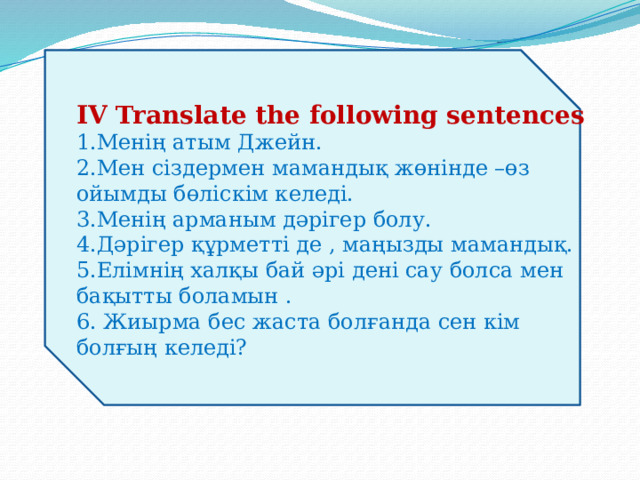 IV Translate the following sentences  1.Менің атым Джейн.  2.Мен сіздермен мамандық жөнінде –өз ойымды бөліскім келеді.  3.Менің арманым дәрігер болу.  4.Дәрігер құрметті де , маңызды мамандық.  5.Елімнің халқы бай әрі дені сау болса мен бақытты боламын .  6. Жиырма бес жаста болғанда сен кім болғың келеді?   