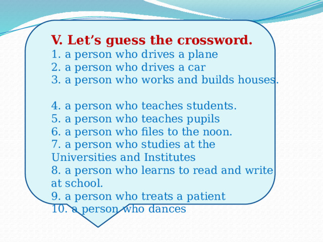 V. Let’s guess the crossword.  1. a person who drives a plane  2. a person who drives a car  3. a person who works and builds houses.  4. a person who teaches students.  5. a person who teaches pupils  6. a person who files to the noon.  7. a person who studies at the Universities and Institutes  8. a person who learns to read and write at school.  9. a person who treats a patient  10. a person who dances   