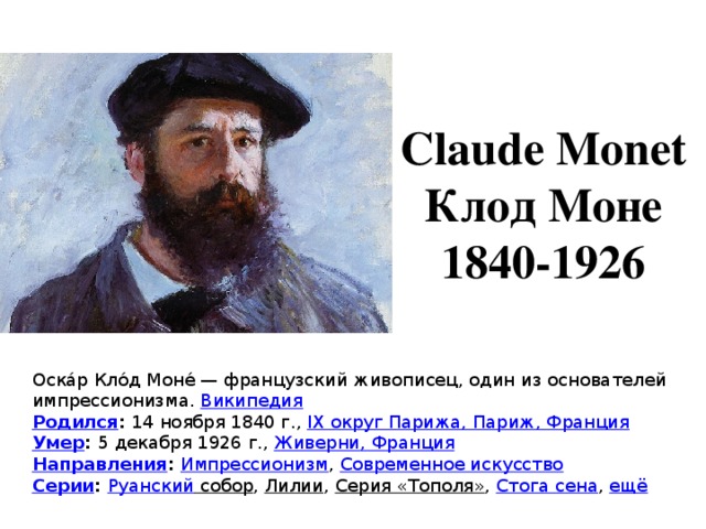 Claude Monet Клод Моне 1840-1926 Оска́р Кло́д Моне́ — французский живописец, один из основателей импрессионизма.  Википедия Родился :  14 ноября 1840 г.,  IX округ Парижа, Париж, Франция Умер :  5 декабря 1926 г.,  Живерни , Франция Направления :  Импрессионизм ,  Современное искусство Серии :  Руанский собор ,  Лилии ,  Серия «Тополя» ,  Стога сена ,  ещё 