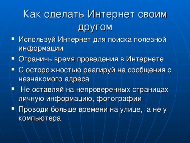 Как сделать Интернет своим другом Используй Интернет для поиска полезной информации Ограничь время проведения в Интернете С осторожностью реагируй на сообщения с незнакомого адреса  Не оставляй на непроверенных страницах личную информацию, фотографии Проводи больше времени на улице, а не у компьютера 