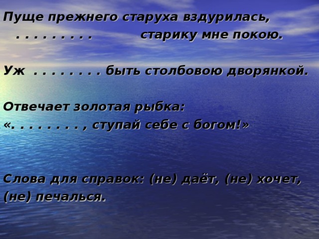 Пуще прежнего старуха вздурилась,  . . . . . . . . . старику мне покою.  Уж . . . . . . . . быть столбовою дворянкой.  Отвечает золотая рыбка: «. . . . . . . . , ступай себе с богом!»   Слова для справок: (не) даёт, (не) хочет, (не) печалься. 