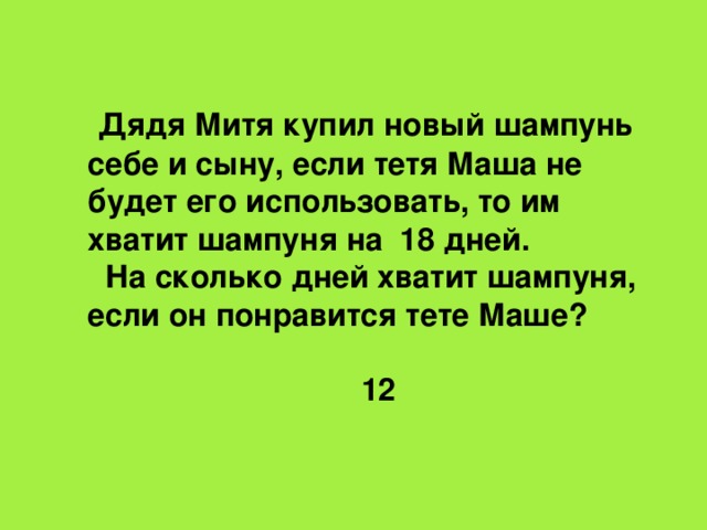 Дядя Митя купил новый шампунь себе и сыну, если тетя Маша не будет его использовать, то им хватит шампуня на 18 дней.  На сколько дней хватит шампуня, если он понравится тете Маше?  12