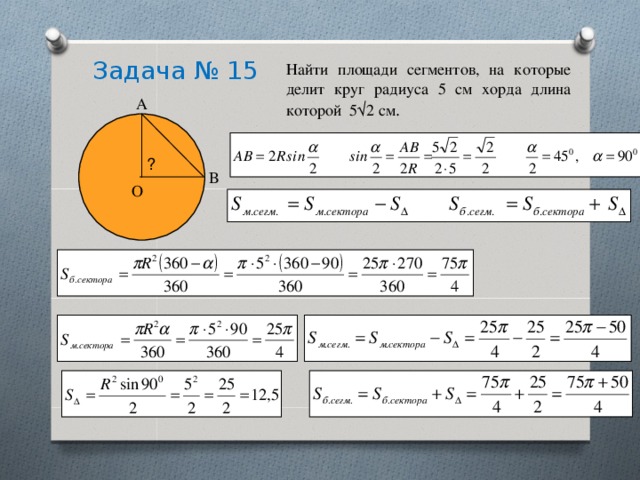 Задача № 15 Найти площади сегментов, на которые делит круг радиуса 5 см хорда длина которой 5√2 см . А ? В О 