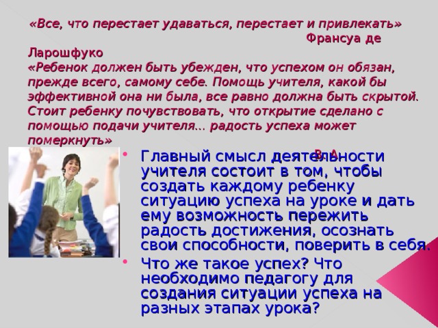  «Все, что перестает удаваться, перестает и привлекать»   Франсуа де Ларошфуко  «Ребенок должен быть убежден, что успехом он обязан, прежде всего, самому себе. Помощь учителя, какой бы эффективной она ни была, все равно должна быть скрытой. Стоит ребенку почувствовать, что открытие сделано с помощью подачи учителя... радость успеха может померкнуть»   В. А. Сухомлинский Главный смысл деятельности учителя состоит в том, чтобы создать каждому ребенку ситуацию успеха на уроке и дать ему возможность пережить радость достижения, осознать свои способности, поверить в себя. Что же такое успех? Что необходимо педагогу для создания ситуации успеха на разных этапах урока? 