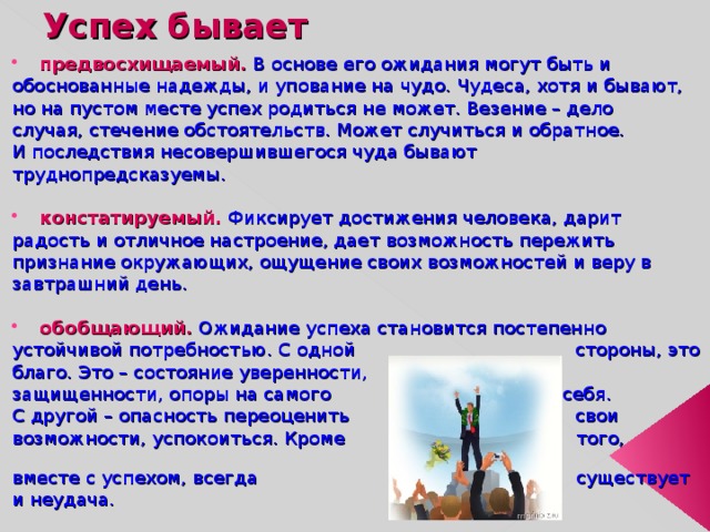 Успех бывает предвосхищаемый. В основе его ожидания могут быть и обоснованные надежды, и упование на чудо. Чудеса, хотя и бывают, но на пустом месте успех родиться не может. Везение – дело случая, стечение обстоятельств. Может случиться и обратное. И последствия несовершившегося чуда бывают труднопредсказуемы. констатируемый. Фиксирует достижения человека, дарит радость и отличное настроение, дает возможность пережить признание окружающих, ощущение своих возможностей и веру в завтрашний день. обобщающий. Ожидание успеха становится постепенно устойчивой потребностью. С одной стороны, это благо. Это – состояние уверенности, защищенности, опоры на самого себя. С другой – опасность переоценить свои возможности, успокоиться. Кроме того, вместе с успехом, всегда существует и неудача. 