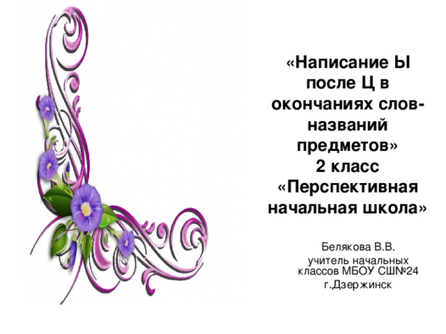 «Написание Ы после Ц в окончаниях слов-названий предметов»  2 класс  «Перспективная начальная школа» Белякова В.В. учитель начальных классов МБОУ СШ№24 г.Дзержинск 