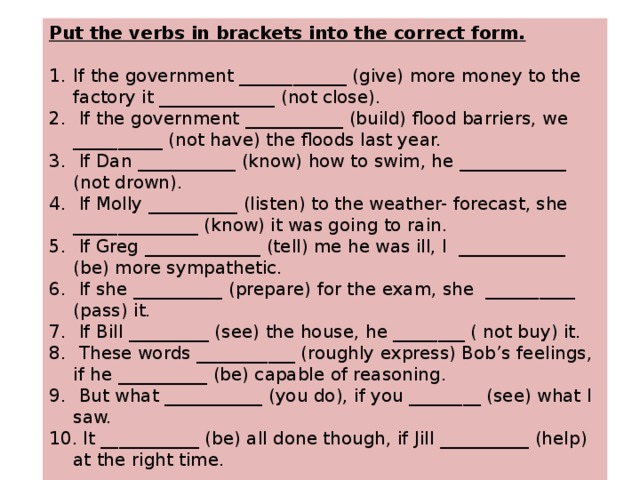 Put the verbs in brackets into the correct form.  If the government ____________ (give) more money to the factory it _____________ (not close).  If the government ___________ (build) flood barriers, we __________ (not have) the floods last year.  If Dan ___________ (know) how to swim, he ____________ (not drown).  If Molly __________ (listen) to the weather- forecast, she ______________ (know) it was going to rain.  If Greg _____________ (tell) me he was ill, I  ____________  (be) more sympathetic.  If she __________ (prepare) for the exam, she  __________ (pass) it.  If Bill _________ (see) the house, he ________ ( not buy) it.  These words ___________ (roughly express) Bob’s feelings, if he __________ (be) capable of reasoning.  But what ___________ (you do), if you ________ (see) what I saw.  It ___________ (be) all done though, if Jill __________ (help) at the right time.   