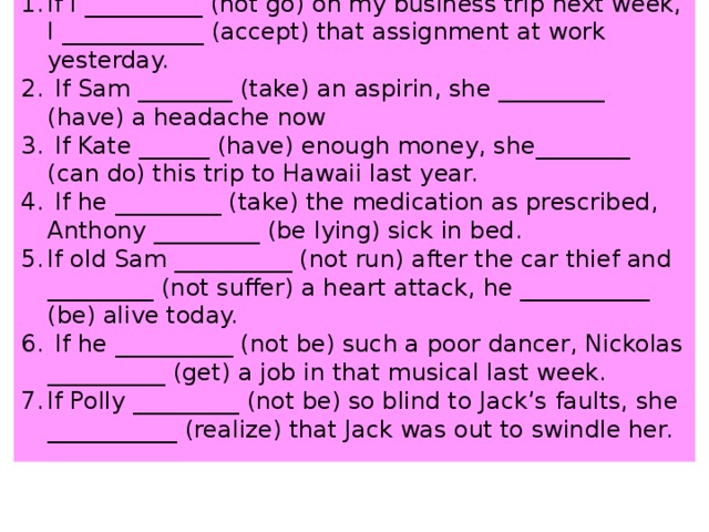 If I __________ (not go) on my business trip next week, I ____________ (accept) that assignment at work yesterday.  If Sam ________ (take) an aspirin, she _________ (have) a headache now  If Kate ______ (have) enough money, she________ (can do) this trip to Hawaii last year.  If he _________ (take) the medication as prescribed, Anthony _________ (be lying) sick in bed. If old Sam __________ (not run) after the car thief and _________ (not suffer) a heart attack, he ___________ (be) alive today.  If he __________ (not be) such a poor dancer, Nickolas __________ (get) a job in that musical last week. If Polly _________ (not be) so blind to Jack’s faults, she ___________ (realize) that Jack was out to swindle her.   