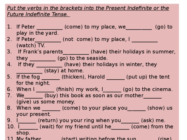 Put the verbs in the brackets into the Present Indefinite or the Future Indefinite Tense.  If Peter __________ (come) to my place, we__________  (go) to play in the yard. If Peter__________ (not  come) to my place, I __________ (watch) TV.  If Frank’s parents__________ (have) their holidays in summer, they __________ (go) to the seaside.  If they __________ (have) their holidays in winter, they __________ (stay) at home. If the fog _______ (thicken), Harold _______ (put up) the tent for the night. When I _______ (finish) my work, I_______ (go) to the cinema. We_______ (buy) this book as soon as our mother_______ (give) us some money. When we _______ (come) to your place you_______ (show) us your present. I_______ (return) you your ring when you_______ (ask) me.  I_______ (wait) for my friend until he_______ (come) from the shop. My father_______ (start) writing before the sun _______ (rise). As soon as you _______ (finish) your study I_______ (present) you with a new flat. 