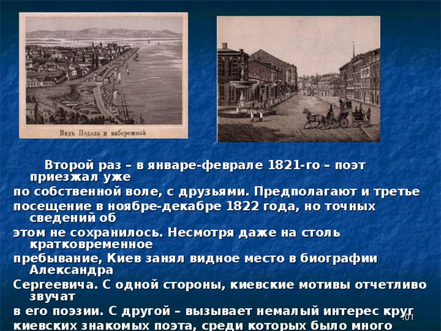  Второй раз – в январе-феврале 1821-го – поэт приезжал уже по собственной воле, с друзьями. Предполагают и третье посещение в ноябре-декабре 1822 года, но точных сведений об этом не сохранилось. Несмотря даже на столь кратковременное пребывание, Киев занял видное место в биографии Александра Сергеевича. С одной стороны, киевские мотивы отчетливо звучат в его поэзии. С другой – вызывает немалый интерес круг киевских знакомых поэта, среди которых было много примечательных людей. Кроме того, многие здешние места так или иначе связаны с пушкинским окружением.    
