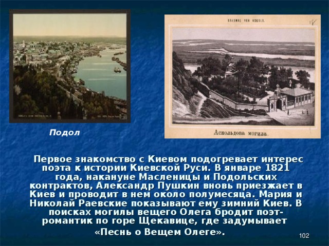 Подол  Первое знакомство с Киевом подогревает интерес поэта к истории Киевской Руси. В январе 1821 года, накануне Масленицы и Подольских контрактов, Александр Пушкин вновь приезжает в Киев и проводит в нем около полумесяца. Мария и Николай Раевские показывают ему зимний Киев. В поисках могилы вещего Олега бродит поэт-романтик по горе Щекавице, где задумывает «Песнь о Вещем Олеге».  
