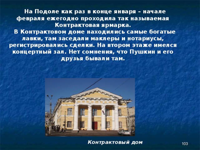  На Подоле как раз в конце января – начале февраля ежегодно проходила так называемая Контрактовая ярмарка.  В Контрактовом доме находились самые богатые лавки, там заседали маклеры и нотариусы, регистрировались сделки. На втором этаже имелся концертный зал. Нет сомнения, что Пушкин и его друзья бывали там.  Контрактовый дом 