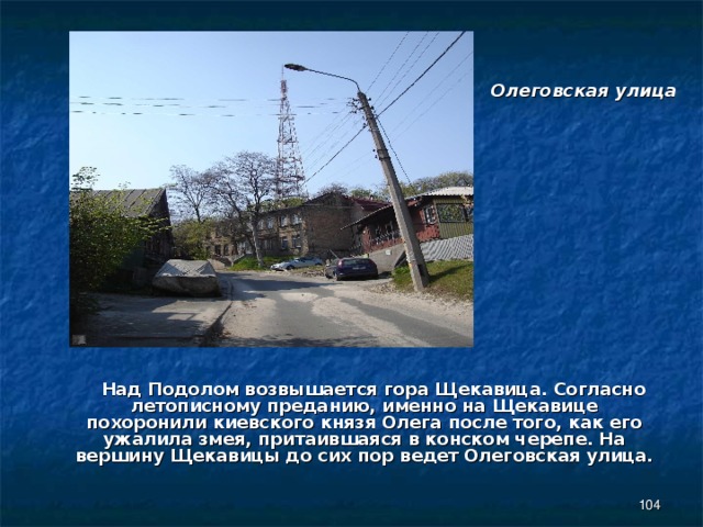 Олеговская улица  Над Подолом возвышается гора Щекавица. Согласно летописному преданию, именно на Щекавице похоронили киевского князя Олега после того, как его ужалила змея, притаившаяся в конском черепе. На вершину Щекавицы до сих пор ведет Олеговская улица.  