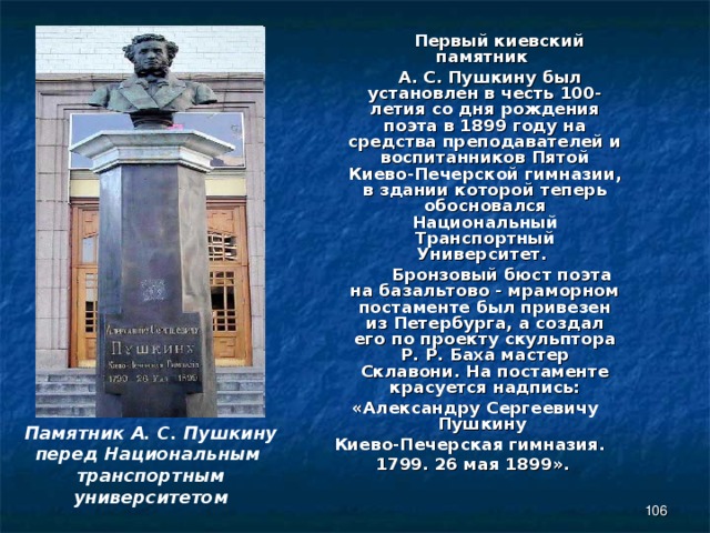  Первый киевский памятник  А. С. Пушкину был установлен в честь 100-летия со дня рождения поэта в 1899 году на средства преподавателей и воспитанников Пятой Киево-Печерской гимназии, в здании которой теперь обосновался Национальный Транспортный Университет.  Бронзовый бюст поэта на базальтово - мраморном постаменте был привезен из Петербурга, а создал его по проекту скульптора Р. Р. Баха мастер Склавони. На постаменте красуется надпись:  «Александру Сергеевичу Пушкину Киево-Печерская гимназия. 1799. 26 мая 1899». Памятник А. С. Пушкину перед Национальным транспортным университетом  