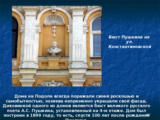 Бюст Пушкина на ул. Константиновской Дома на Подоле всегда поражали своей роскошью и самобытностью, хозяева непременно украшали свой фасад. Диковинкой одного из домов является бюст великого русского поэта А.С. Пушкина, установленный на 4-м этаже. Дом был построен в 1899 году, то есть, спустя 100 лет после рождения Пушкина .  