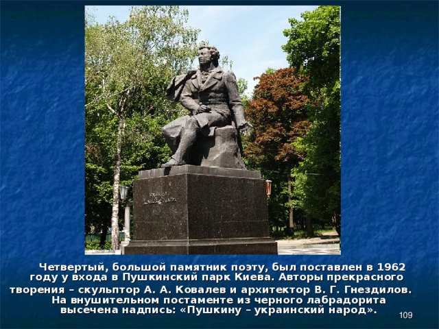  Четвертый, большой памятник поэту, был поставлен в 1962 году у входа в Пушкинский парк Киева. Авторы прекрасного творения – скульптор А. А. Ковалев и архитектор В. Г. Гнездилов. На внушительном постаменте из черного лабрадорита высечена надпись: «Пушкину – украинский народ».  