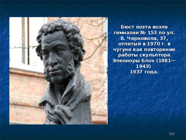 Бюст поэта возле гимназии № 153 по ул. В. Черновола, 37, отлитый в 1970 г. в чугуне как повторение работы скульптора Элеоноры Блох (1881—1943) 1937 года.  