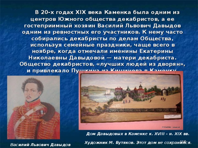  В 20-х годах Х ІХ века Каменка была одним из центров Южного общества декабристов, а ее гостеприимный хозяин Василий Львович Давыдов одним из ревностных его участников. К нему часто собирались декабристы по делам Общества, используя семейные праздники, чаще всего в ноябре, когда отмечали именины Екатерины Николаевны Давыдовой — матери декабриста. Общество декабристов, «лучших людей из дворян», и привлекало Пушкина из Кишинева в Каменку.   Дом Давыдовых в Каменке к. XVIII - н. XIX вв.  Художник М. Бутяков. Этот дом не сохранился .    Василий Львович Давыдов 