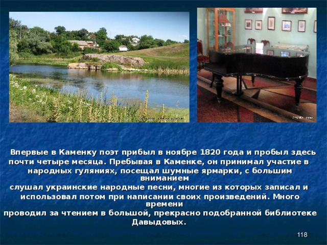  Впервые в Каменку поэт прибыл в ноябре 1820 года и пробыл здесь почти четыре месяца. Пребывая в Каменке, он принимал участие в народных гуляниях, посещал шумные ярмарки, с большим вниманием слушал украинские народные песни, многие из которых записал и использовал потом при написании своих произведений. Много времени проводил за чтением в большой, прекрасно подобранной библиотеке Давыдовых.    