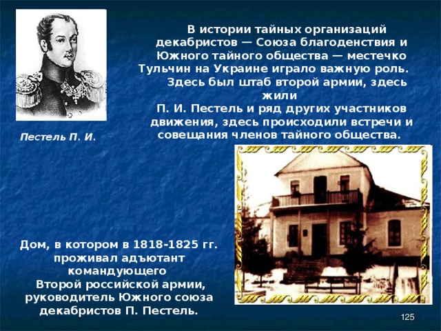  В истории тайных организаций декабристов — Союза благоденствия и Южного тайного общества — местечко Тульчин на Украине играло важную роль.  Здесь был штаб второй армии, здесь жили П. И. Пестель и ряд других участников движения, здесь происходили встречи и совещания членов тайного общества. Пестель П. И. Дом, в котором в 1818-1825 гг. проживал адъютант командующего  Второй российской армии, руководитель Южного союза декабристов П. Пестель.  