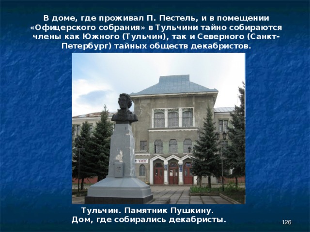В доме, где проживал П. Пестель, и в помещении «Офицерского собрания» в Тульчини тайно собираются члены как Южного (Тульчин), так и Северного (Санкт-Петербург) тайных обществ декабристов. Тульчин. Памятник Пушкину.  Дом, где собирались декабристы.  