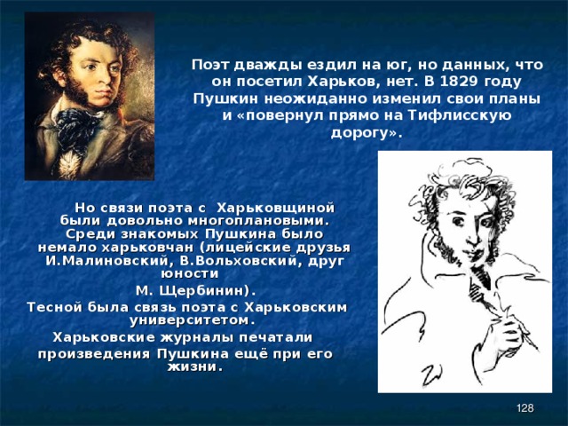 Поэт дважды ездил на юг, но данных, что он посетил Харьков, нет. В 1829 году Пушкин неожиданно изменил свои планы и «повернул прямо на Тифлисскую дорогу».  Но связи поэта с Харьковщиной были довольно многоплановыми. Среди знакомых Пушкина было немало харьковчан (лицейские друзья И.Малиновский, В.Вольховский, друг юности  М. Щербинин).  Тесной была связь поэта с Харьковским университетом. Харьковские журналы печатали произведения Пушкина ещё при его жизни.  