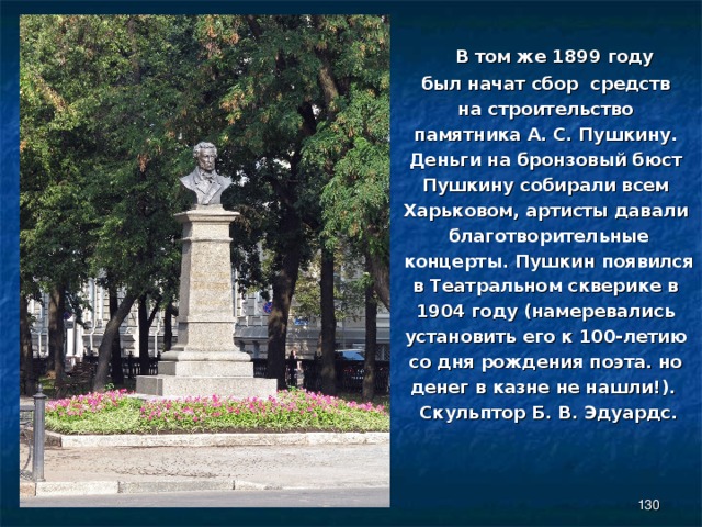  В том же 1899 году был начат сбор средств на строительство памятника А. С. Пушкину. Деньги на бронзовый бюст Пушкину собирали всем Харьковом, артисты давали благотворительные концерты. Пушкин появился в Театральном скверике в 1904 году (намеревались установить его к 100-летию со дня рождения поэта. но денег в казне не нашли!).   Скульптор Б. В. Эдуардс.  