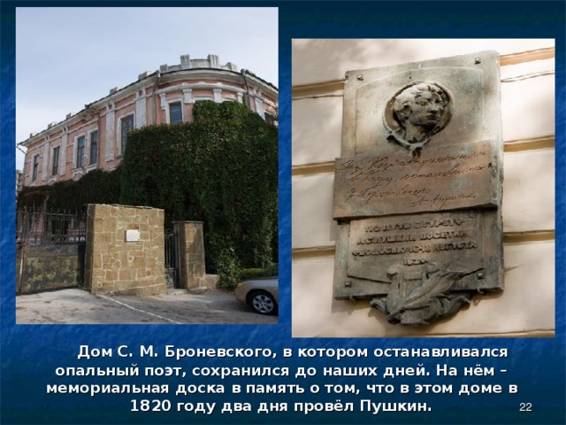  Дом С. М. Броневского, в котором останавливался опальный поэт, сохранился до наших дней. На нём – мемориальная доска в память о том, что в этом доме в 1820 году два дня провёл Пушкин.  