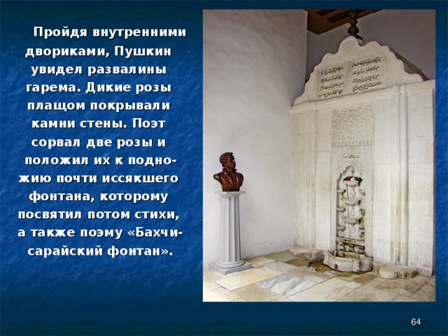  Пройдя внутренними двориками, Пушкин увидел развалины гарема. Дикие розы плащом покрывали камни стены. Поэт сорвал две розы и положил их к подно- жию почти иссякшего фонтана, которому посвятил потом стихи, а также поэму «Бахчи- сарайский фонтан».  