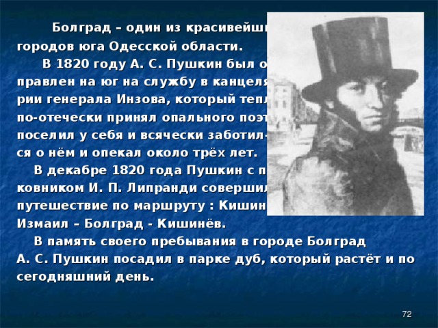  Болград – один из красивейших городов юга Одесской области.  В 1820 году А. С. Пушкин был от- правлен на юг на службу в канцеля- рии генерала Инзова, который тепло, по-отечески принял опального поэта, поселил у себя и всячески заботил- ся о нём и опекал около трёх лет.  В декабре 1820 года Пушкин с пол- ковником И. П. Липранди совершил путешествие по маршруту : Кишинёв – Измаил – Болград - Кишинёв.  В память своего пребывания в городе Болград А. С. Пушкин посадил в парке дуб, который растёт и по сегодняшний день.  