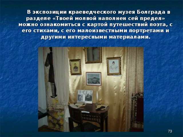  В экспозиции краеведческого музея Болграда в разделе «Твоей молвой наполнен сей предел» можно ознакомиться с картой путешествий поэта, с его стихами, с его малоизвестными портретами и другими интересными материалами.  