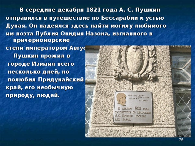  В середине декабря 1821 года А. С. Пушкин отправился в путешествие по Бессарабии к устью Дуная. Он надеялся здесь найти могилу любимого им поэта Публия Овидия Назона, изгнанного в причерноморские степи императором Августом.  Пушкин прожил в  городе Измаил всего  несколько дней, но  полюбил Придунайский край, его необычную природу, людей.  