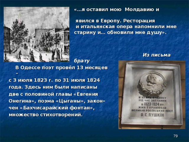 «…я оставил мою Молдавию и  явился в Европу. Ресторация  и итальянская опера напомнили мне старину и… обновили мне душу».   Из письма брату    В Одессе поэт провёл 13 месяцев – с 3 июля 1823 г. по 31 июля 1824 года. Здесь ним были написаны две с половиной главы «Евгения Онегина», поэма «Цыганы», закон- чен «Бахчисарайский фонтан», множество стихотворений.  