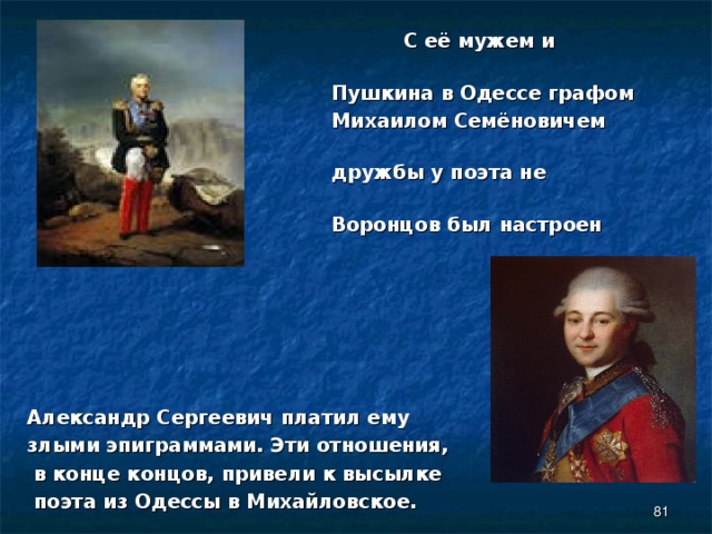  С её мужем и начальником  Пушкина в Одессе графом  Михаилом Семёновичем Воронцовым –  дружбы у поэта не получилось.  Воронцов был настроен враждебно.      Александр Сергеевич платил ему злыми эпиграммами. Эти отношения,  в конце концов, привели к высылке  поэта из Одессы в Михайловское.  