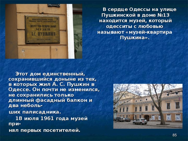  В сердце Одессы на улице Пушкинской в доме №13 находится музей, который одесситы с любовью называют «музей-квартира Пушкина».    Этот дом единственный, сохранившийся доныне из тех, в которых жил А. С. Пушкин в Одессе. Он почти не изменился, не сохранились только длинный фасадный балкон и два неболь-  ших палисадника.  18 июля 1961 года музей при-  нял первых посетителей.  