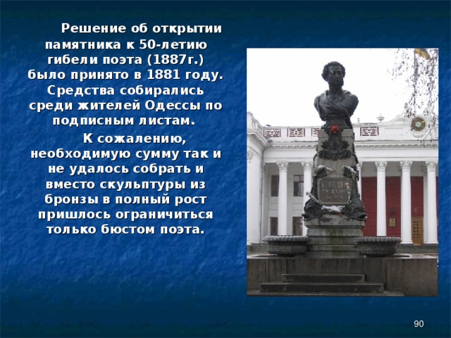  Решение об открытии памятника к 50-летию гибели поэта (1887г.) было принято в 1881 году. Средства собирались среди жителей Одессы по подписным листам.  К сожалению, необходимую сумму так и не удалось собрать и вместо скульптуры из бронзы в полный рост пришлось ограничиться только бюстом поэта.  