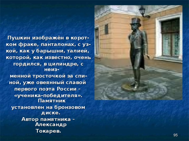 Пушкин изображён в корот- ком фраке, панталонах, с уз- кой, как у барышни, талией, которой, как известно, очень гордился, в цилиндре, с неиз- менной тросточкой за спи- ной, уже овеянный славой первого поэта России – «ученика-победителя». Памятник установлен на бронзовом диске. Автор памятника – Александр Токарев.  