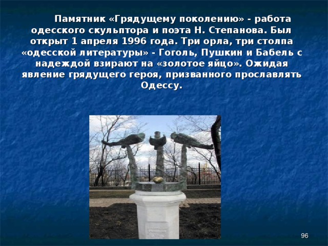  Памятник «Грядущему поколению» - работа одесского скульптора и поэта Н. Степанова. Был открыт 1 апреля 1996 года. Три орла, три столпа «одесской литературы» - Гоголь, Пушкин и Бабель с надеждой взирают на «золотое яйцо». Ожидая явление грядущего героя, призванного прославлять Одессу.  
