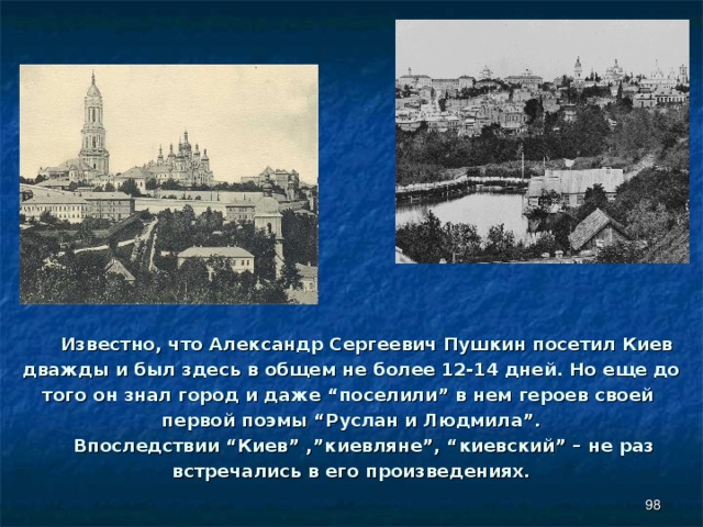  Известно, что Александр Сергеевич Пушкин посетил Киев дважды и был здесь в общем не более 12-14 дней. Но еще до того он знал город и даже “поселили” в нем героев своей первой поэмы “Руслан и Людмила”.  Впоследствии “Киев” ,”киевляне”, “киевский” – не раз встречались в его произведениях.    