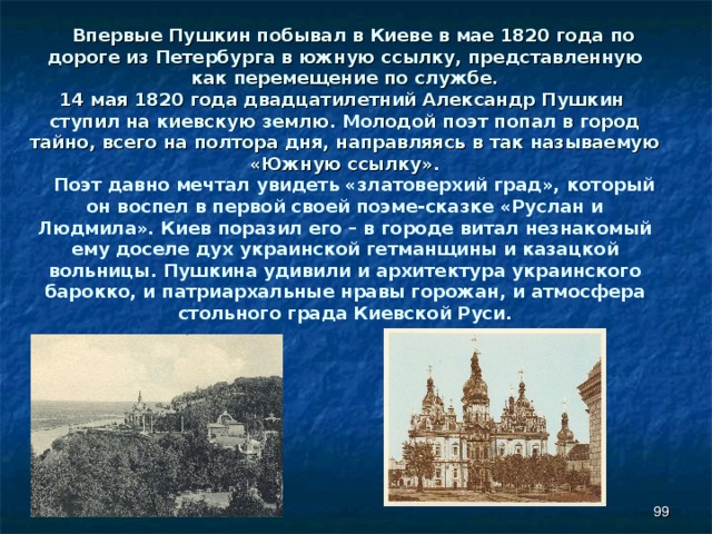  Впервые Пушкин побывал в Киеве в мае 1820 года по дороге из Петербурга в южную ссылку, представленную как перемещение по службе. 14 мая 1820 года двадцатилетний Александр Пушкин ступил на киевскую землю. Молодой поэт попал в город тайно, всего на полтора дня, направляясь в так называемую «Южную ссылку».  Поэт давно мечтал увидеть «златоверхий град», который он воспел в первой своей поэме-сказке «Руслан и Людмила». Киев поразил его – в городе витал незнакомый ему доселе дух украинской гетманщины и казацкой вольницы. Пушкина удивили и архитектура украинского барокко, и патриархальные нравы горожан, и атмосфера стольного града Киевской Руси.  
